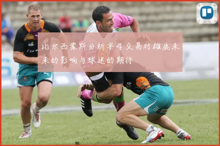 比尔西蒙斯分析字母交易对雄鹿未来的影响与球迷的期待