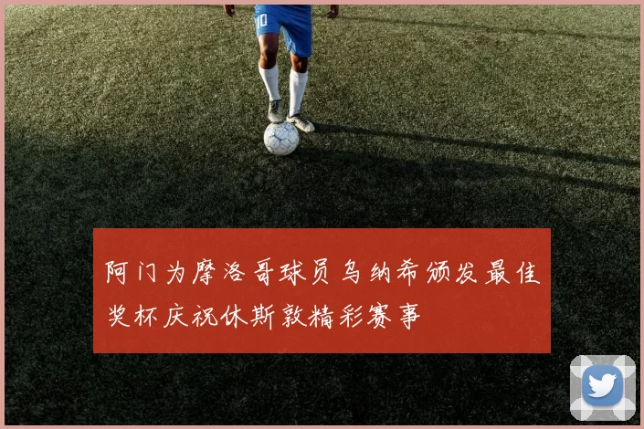 阿门为摩洛哥球员乌纳希颁发最佳奖杯庆祝休斯敦精彩赛事