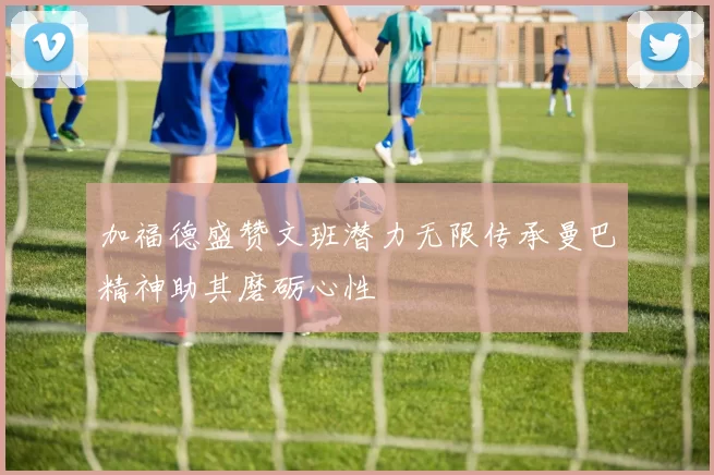 加福德盛赞文班潜力无限传承曼巴精神助其磨砺心性
