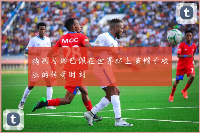 梅西与姆巴佩在世界杯上演帽子戏法的传奇时刻