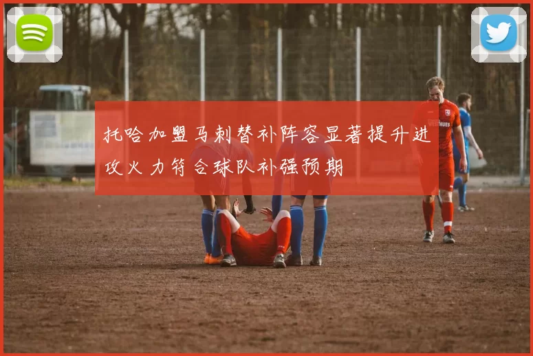托哈加盟马刺替补阵容显著提升进攻火力符合球队补强预期
