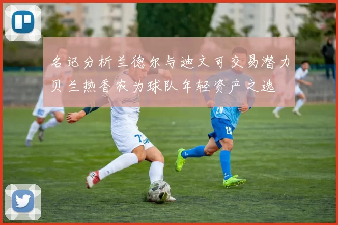 名记分析兰德尔与迪文可交易潜力贝兰热香农为球队年轻资产之选