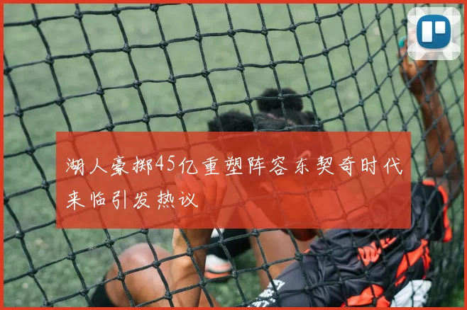 湖人豪掷45亿重塑阵容东契奇时代来临引发热议