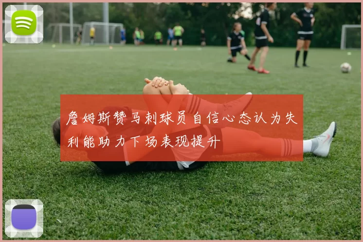 詹姆斯赞马刺球员自信心态认为失利能助力下场表现提升